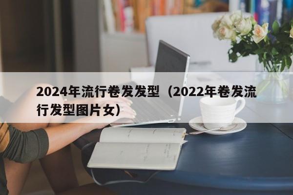 2024年流行卷发发型（2022年卷发流行发型图片女）