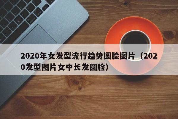 2020年女发型流行趋势圆脸图片（2020发型图片女中长发圆脸）