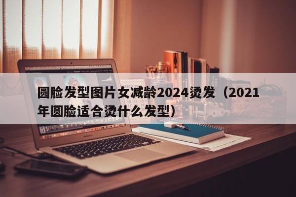 圆脸发型图片女减龄2024烫发（2021年圆脸适合烫什么发型）