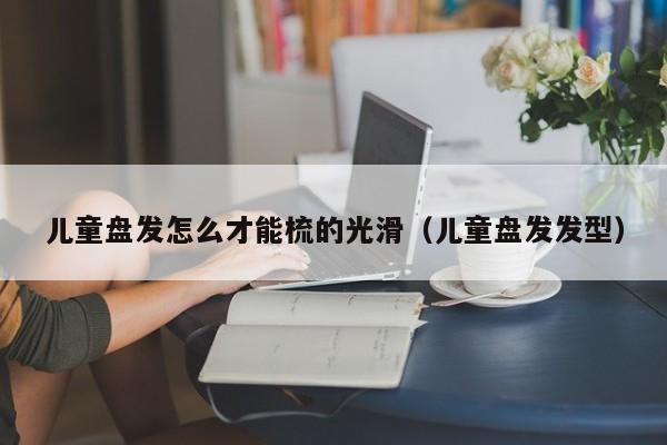 儿童盘发怎么才能梳的光滑（儿童盘发发型）