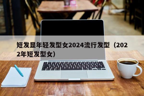 短发显年轻发型女2024流行发型（2022年短发型女）