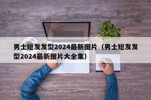 男士短发发型2024最新图片（男士短发发型2024最新图片大全集）