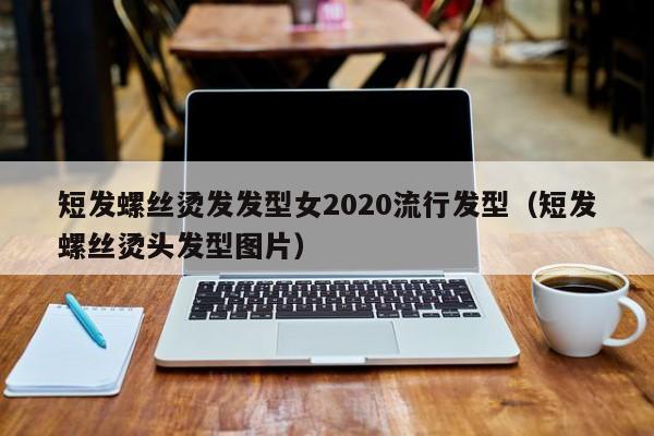 短发螺丝烫发发型女2020流行发型（短发螺丝烫头发型图片）