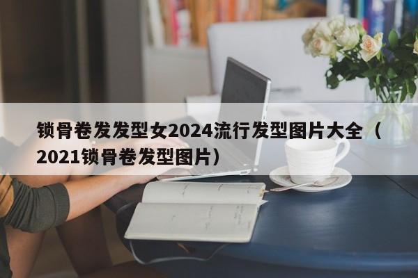 锁骨卷发发型女2024流行发型图片大全（2021锁骨卷发型图片）