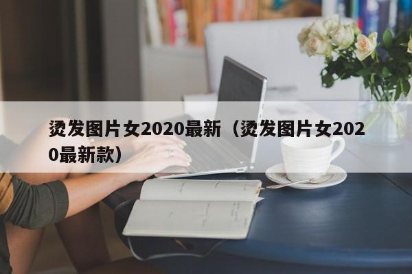 烫发图片女2020最新（烫发图片女2020最新款）