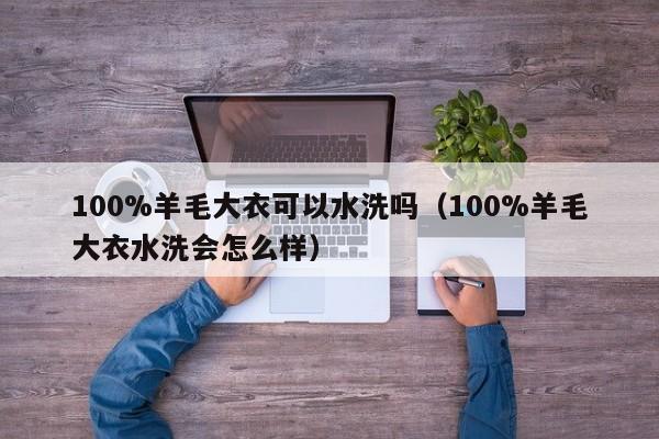 100%羊毛大衣可以水洗吗（100%羊毛大衣水洗会怎么样）