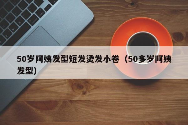 50岁阿姨发型短发烫发小卷（50多岁阿姨发型）