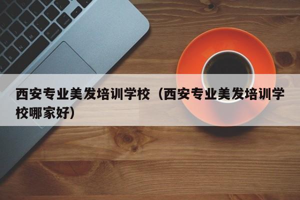 西安专业美发培训学校（西安专业美发培训学校哪家好）