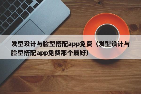 发型设计与脸型搭配app免费（发型设计与脸型搭配app免费那个最好）