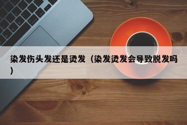 染发伤头发还是烫发（染发烫发会导致脱发吗）