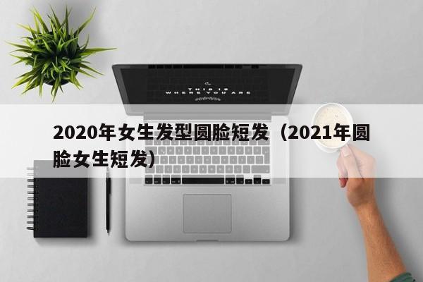 2020年女生发型圆脸短发（2021年圆脸女生短发）