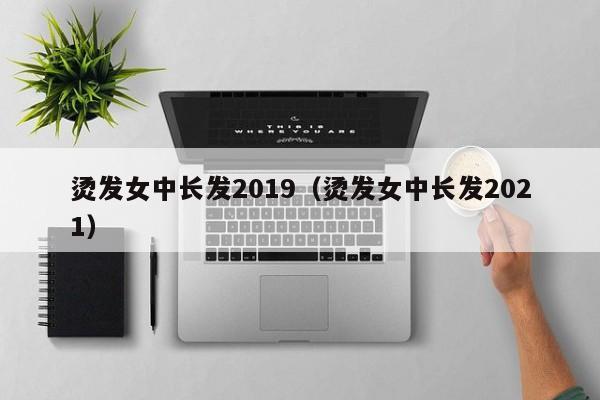 烫发女中长发2019（烫发女中长发2021）