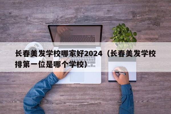 长春美发学校哪家好2024（长春美发学校排第一位是哪个学校）