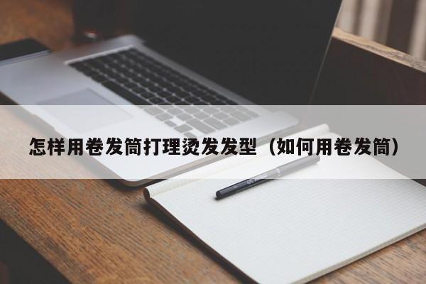 怎样用卷发筒打理烫发发型（如何用卷发筒）