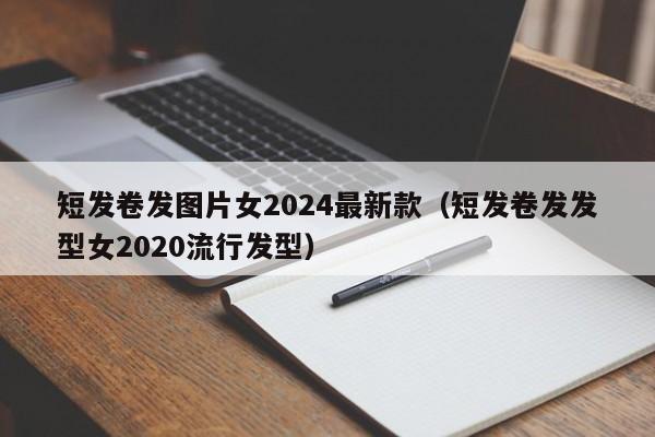 短发卷发图片女2024最新款（短发卷发发型女2020流行发型）