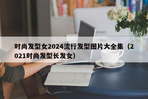 时尚发型女2024流行发型图片大全集（2021时尚发型长发女）