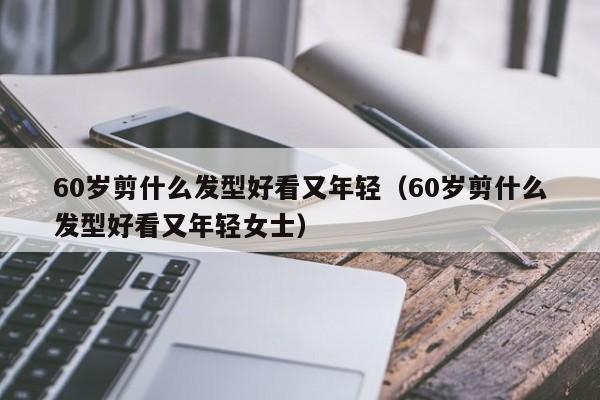 60岁剪什么发型好看又年轻（60岁剪什么发型好看又年轻女士）