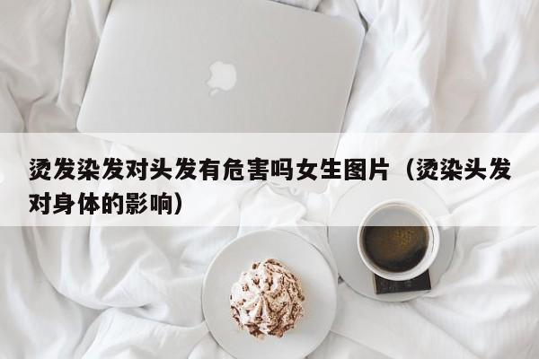 烫发染发对头发有危害吗女生图片（烫染头发对身体的影响）