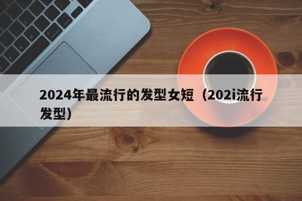 2024年最流行的发型女短（202i流行发型）