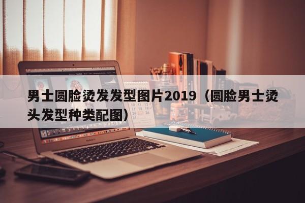 男士圆脸烫发发型图片2019（圆脸男士烫头发型种类配图）