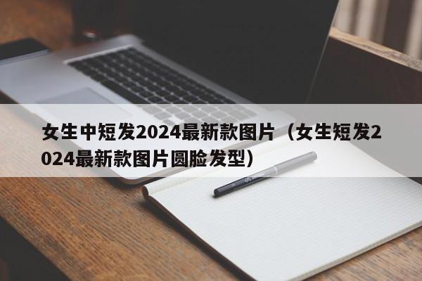 女生中短发2024最新款图片（女生短发2024最新款图片圆脸发型）