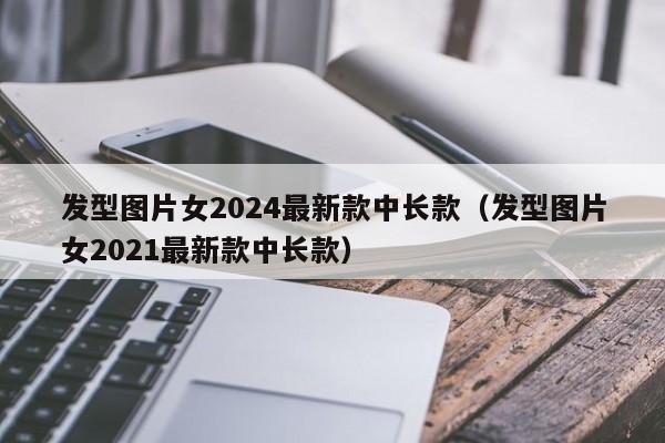 发型图片女2024最新款中长款（发型图片女2021最新款中长款）