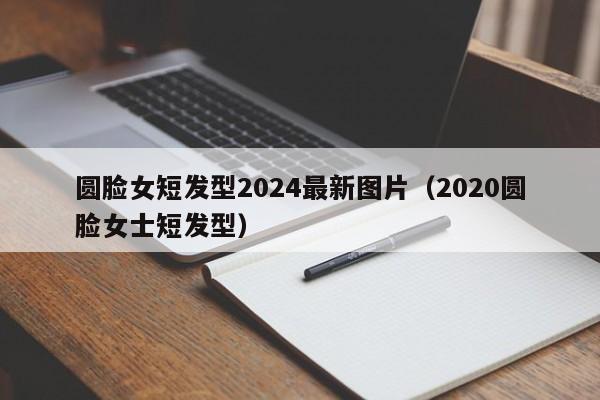 圆脸女短发型2024最新图片（2020圆脸女士短发型）