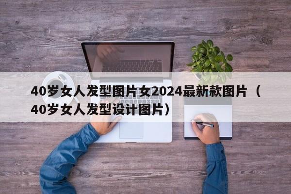 40岁女人发型图片女2024最新款图片（40岁女人发型设计图片）