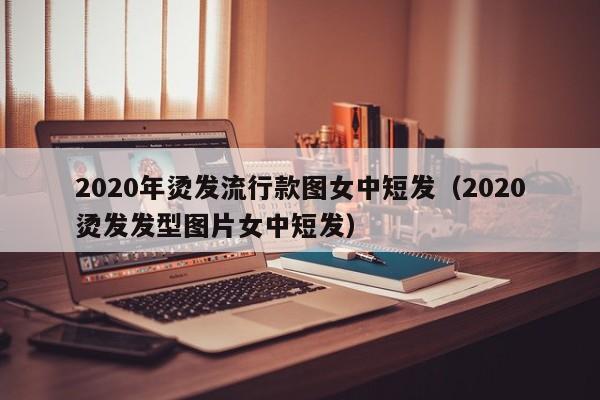 2020年烫发流行款图女中短发（2020烫发发型图片女中短发）