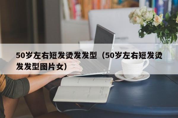 50岁左右短发烫发发型（50岁左右短发烫发发型图片女）