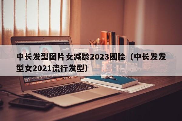 中长发型图片女减龄2023圆脸（中长发发型女2021流行发型）