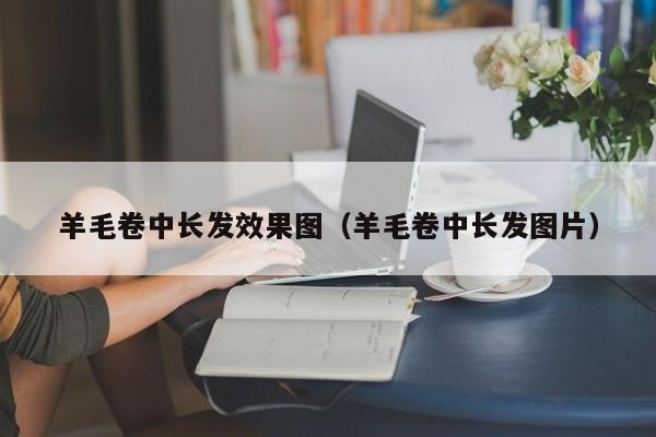 羊毛卷中长发效果图（羊毛卷中长发图片）