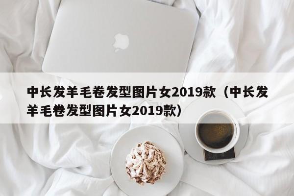 中长发羊毛卷发型图片女2019款（中长发羊毛卷发型图片女2019款）