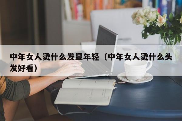 中年女人烫什么发显年轻（中年女人烫什么头发好看）