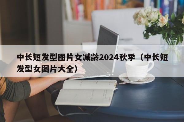 中长短发型图片女减龄2024秋季（中长短发型女图片大全）